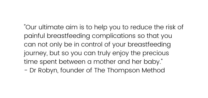 Our ultimate aim is to help you to reduce the risk of painful breastfeeding complications so that you can not only be in control of your breastfeeding journey but so you can truly enjoy the precious time spent between a mother and her baby Dr Robyn founder of The Thompson Method